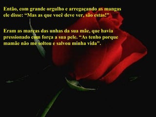 Então, com grande orgulho e arregaçando as mangas
ele disse: “Mas as que você deve ver, são estas!"


Eram as marcas das unhas da sua mãe, que havia
pressionado com força a sua pele. “As tenho porque
mamãe não me soltou e salvou minha vida".
 