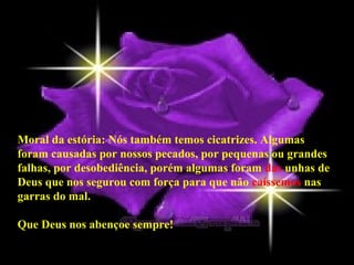Moral da estória: Nós também temos cicatrizes. Algumas
foram causadas por nossos pecados, por pequenas ou grandes
falhas, por desobediência, porém algumas foram das unhas de
Deus que nos segurou com força para que não caíssemos nas
garras do mal.

Que Deus nos abençoe sempre!
 