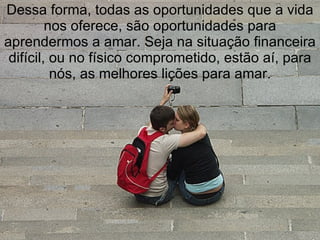 Dessa forma, todas as oportunidades que a vida
         nos oferece, são oportunidades para
aprendermos a amar. Seja na situação financeira
 difícil, ou no físico comprometido, estão aí, para
          nós, as melhores lições para amar.
 