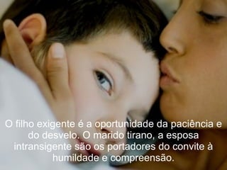 O filho exigente é a oportunidade da paciência e
      do desvelo. O marido tirano, a esposa
 intransigente são os portadores do convite à
           humildade e compreensão.
 