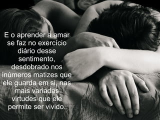 E o aprender a amar
  se faz no exercício
      diário desse
      sentimento,
   desdobrado nos
inúmeros matizes que
ele guarda em si, nas
    mais variadas
   virtudes que ele
  permite ser vivido.
 