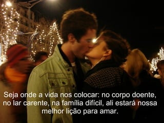 Seja onde a vida nos colocar: no corpo doente,
no lar carente, na família difícil, ali estará nossa
            melhor lição para amar.
 
