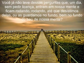 Você já não teve dessas perguntas que, um dia,
 sem pedir licença, entram em nossa mente e
  ficam rodando, rodando, até que desistimos
delas, ou as guardamos no fundo, bem no fundo
            do baú de nossa mente?
 