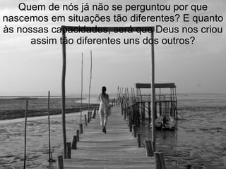 Quem de nós já não se perguntou por que
nascemos em situações tão diferentes? E quanto
às nossas capacidades, será que Deus nos criou
      assim tão diferentes uns dos outros?
 