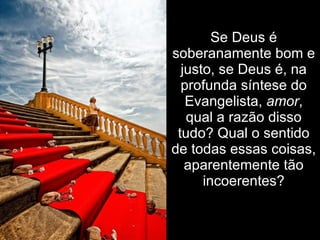 Se Deus é
soberanamente bom e
  justo, se Deus é, na
  profunda síntese do
   Evangelista, amor,
   qual a razão disso
 tudo? Qual o sentido
de todas essas coisas,
   aparentemente tão
      incoerentes?
 