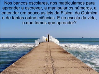 Nos bancos escolares, nos matriculamos para
aprender a escrever, a manipular os números, a
entender um pouco as leis da Física, da Química
e de tantas outras ciências. E na escola da vida,
          o que temos que aprender?
 