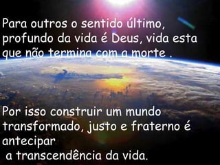 Para outros o sentido último,
profundo da vida é Deus, vida esta
que não termina com a morte .



Por isso construir um mundo
transformado, justo e fraterno é
antecipar
 a transcendência da vida.
 