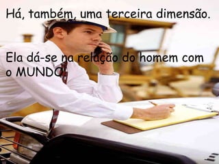 Há, também, uma terceira dimensão.


Ela dá-se na relação do homem com
o MUNDO.
 
