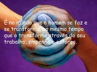 É no mundo que o homem se faz e
se transforma, ao mesmo tempo
que o transforma através do seu
trabalho, empenho e esforço.
 