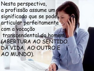 Nesta perspectiva,
a profissão assume um
significado que se pode
articular perfeitamente
com a vocação
 transcendental do homem,
(ABERTURA AO SENTIDO
DA VIDA, AO OUTRO E
AO MUNDO).
 