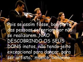 Pois se assim fosse, boa parte
das pessoas sofreriam por não
se realizarem ,NÃO
DESCOBRINDO OS SEUS
DONS inatos, não tendo jeito
excepcional para dançar, para
ser artista, músico, bailarino,
 