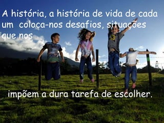 A história, a história de vida de cada
um coloca-nos desafios, situações
que nos




 impõem a dura tarefa de escolher.
 
