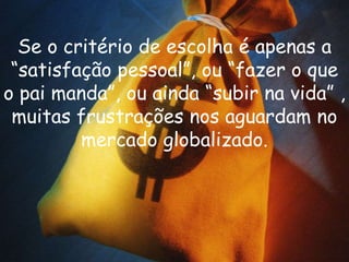 Se o critério de escolha é apenas a
 “satisfação pessoal”, ou “fazer o que
o pai manda”, ou ainda “subir na vida” ,
 muitas frustrações nos aguardam no
         mercado globalizado.
 