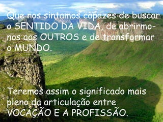 Que nos sintamos capazes de buscar
o SENTIDO DA VIDA, de abrirmo-
nos aos OUTROS e de transformar
o MUNDO.



Teremos assim o significado mais
pleno da articulação entre
VOCAÇÃO E A PROFISSÃO.
 