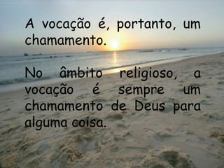 A vocação é, portanto, um
chamamento.

No âmbito religioso, a
vocação é sempre um
chamamento de Deus para
alguma coisa.
 