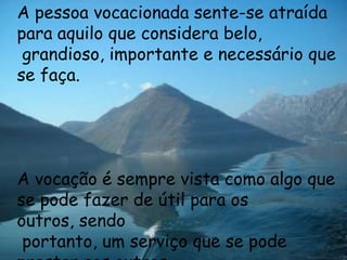 A pessoa vocacionada sente-se atraída
para aquilo que considera belo,
 grandioso, importante e necessário que
se faça.




A vocação é sempre vista como algo que
se pode fazer de útil para os
outros, sendo
 portanto, um serviço que se pode
 