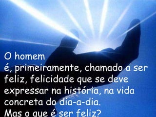 O homem
é, primeiramente, chamado a ser
feliz, felicidade que se deve
expressar na história, na vida
concreta do dia-a-dia.
Mas o que é ser feliz?
 