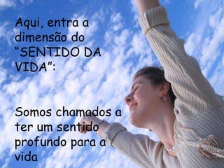 Aqui, entra a
dimensão do
“SENTIDO DA
VIDA”:


Somos chamados a
ter um sentido
profundo para a
vida
 
