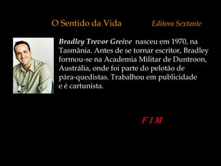 O Sentido da Vida            Editora Sextante

 Bradley Trevor Greive nasceu em 1970, na
 Tasmânia. Antes de se tornar escritor, Bradley
 formou-se na Academia Militar de Duntroon,
 Austrália, onde foi parte do pelotão de
 pára-quedistas. Trabalhou em publicidade
 e é cartunista.
 