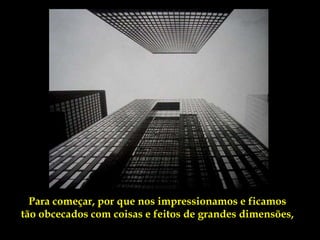 Para começar, por que nos impressionamos e ficamos
tão obcecados com coisas e feitos de grandes dimensões,
 