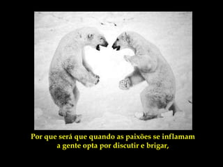Por que será que quando as paixões se inflamam
       a gente opta por discutir e brigar,
 