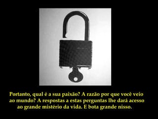 Portanto, qual é a sua paixão? A razão por que você veio
ao mundo? A respostas a estas perguntas lhe dará acesso
   ao grande mistério da vida. E bota grande nisso.
 