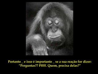 Portanto _ e isso é importante _ se a sua reação for dizer:
       “Perguntas?? Pffff. Quem, precisa delas?”
 