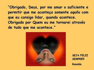 “ Obrigado, Deus, por me amar o suficiente e permitir que me aconteça somente aquilo com que eu consigo lidar, quando acontece. Obrigado por Quem eu me tornarei através de tudo que me acontece.”  SEJA FELIZ SEMPRE!!! Ronaldo 