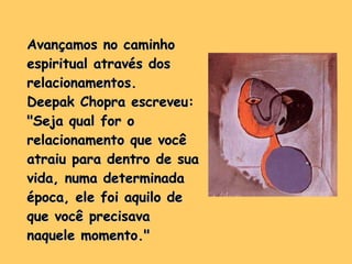 Avançamos no caminho espiritual através dos relacionamentos.  Deepak Chopra escreveu: "Seja qual for o relacionamento que você atraiu para dentro de sua vida, numa determinada época, ele foi aquilo de que você precisava naquele momento." 