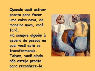 Quando você estiver pronto para fazer uma coisa nova, de maneira nova, você fará.  Há sempre alguém à espera da pessoa na qual você está se transformando. Talvez, você ainda não esteja pronto para reconhece-la.  