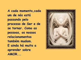 A cada momento,cada um de nós está passando pelo processo de Ser e de se tornar. Como as pessoas, os nossos relacionamentos também mudam.  E ainda há muito a aprender sobre  AMOR... 