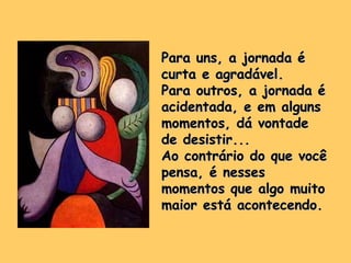Para uns, a jornada éPara uns, a jornada é
curta e agradável.curta e agradável.
Para outros, a jornada éPara outros, a jornada é
acidentada, e em algunsacidentada, e em alguns
momentos, dá vontademomentos, dá vontade
de desistir...de desistir...
Ao contrário do que vocêAo contrário do que você
pensa, é nessespensa, é nesses
momentos que algo muitomomentos que algo muito
maior está acontecendo.maior está acontecendo.
 