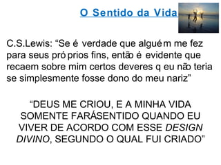 O Sentido da Vida 
C.S.Lewis: “Se é verdade que alguém me fez 
para seus pró prios fins, então é evidente que 
recaem sobre mim certos deveres q eu não teria 
se simplesmente fosse dono do meu nariz” 
“DEUS ME CRIOU, E A MINHA VIDA 
SOMENTE FARÁ SENTIDO QUANDO EU 
VIVER DE ACORDO COM ESSE DESIGN 
DIVINO, SEGUNDO O QUAL FUI CRIADO” 
 