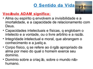 O Sentido da Vida 
Vocábulo ADAM significa: 
• Alma ou espírito q envolvem a invisibilidade e a 
imortalidade, e a capacidade de relacionamento com 
Deus. 
• Capacidades intelectuais e físicas, q englobam o 
intelecto e a vontade, ou o livre arbítrio e a razão. 
• Integridade intelectual e moral, que abrangem o 
conhecimento e a justiç a. 
• Corpo físico, q se refere ao ó rgão apropriado da 
alma por meio do qual o homem exerce seu 
domínio. 
• Domínio sobre a criaç ão, sobre o mundo não-humano. 
 