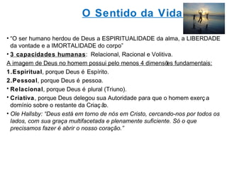 O Sentido da Vida 
• “O ser humano herdou de Deus a ESPIRITUALIDADE da alma, a LIBERDADE 
da vontade e a IMORTALIDADE do corpo” 
• 3 capacidades humanas: Relacional, Racional e Volitiva. 
A imagem de Deus no homem possui pelo menos 4 dimensões fundamentais: 
1.Espiritual, porque Deus é Espírito. 
2.Pessoal, porque Deus é pessoa. 
• Relacional, porque Deus é plural (Triuno). 
• Criativa, porque Deus delegou sua Autoridade para que o homem exerç a 
domínio sobre o restante da Criaç ão. 
• Ole Hallsby: “Deus está em torno de nós em Cristo, cercando-nos por todos os 
lados, com sua graça multifacetada e plenamente suficiente. Só o que 
precisamos fazer é abrir o nosso coração.” 
 