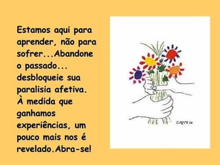 Estamos aqui para aprender, não para sofrer...Abandone o passado... desbloqueie sua paralisia afetiva. À medida que ganhamos experiências, um pouco mais nos é revelado.Abra-se! 