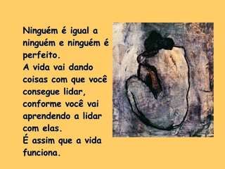 Ninguém é igual a ninguém e ninguém é perfeito. A vida vai dando coisas com que você consegue lidar, conforme você vai aprendendo a lidar com elas.  É assim que a vida funciona. 