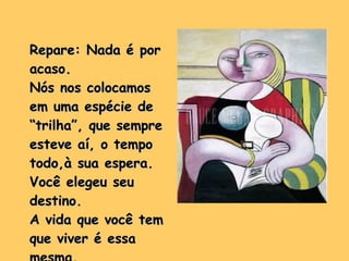Repare: Nada é por acaso. Nós nos colocamos em uma espécie de “trilha”, que sempre esteve aí, o tempo todo,à sua espera. Você elegeu seu destino. A vida que você tem que viver é essa mesma. 