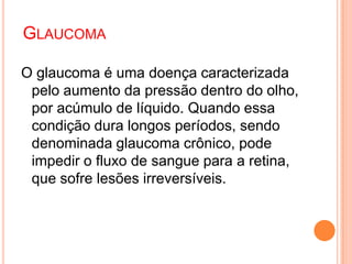 O glaucoma é uma doença caracterizada
pelo aumento da pressão dentro do olho,
por acúmulo de líquido. Quando essa
condição dura longos períodos, sendo
denominada glaucoma crônico, pode
impedir o fluxo de sangue para a retina,
que sofre lesões irreversíveis.
GLAUCOMA
 