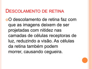 DESCOLAMENTO DE RETINA
O descolamento de retina faz com
que as imagens deixem de ser
projetadas com nitidez nas
camadas de células receptoras de
luz, reduzindo a visão. As células
da retina também podem
morrer, causando cegueira.
 