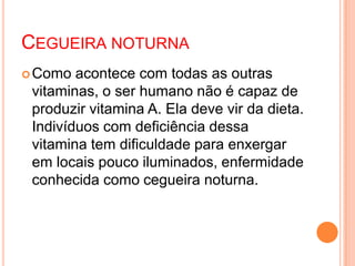 CEGUEIRA NOTURNA
Como acontece com todas as outras
vitaminas, o ser humano não é capaz de
produzir vitamina A. Ela deve vir da dieta.
Indivíduos com deficiência dessa
vitamina tem dificuldade para enxergar
em locais pouco iluminados, enfermidade
conhecida como cegueira noturna.
 