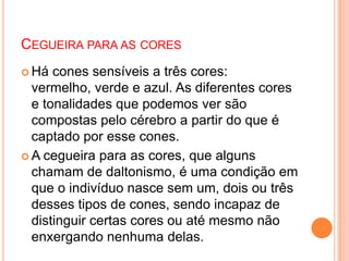 CEGUEIRA PARA AS CORES
 Há cones sensíveis a três cores:
vermelho, verde e azul. As diferentes cores
e tonalidades que podemos ver são
compostas pelo cérebro a partir do que é
captado por esse cones.
 A cegueira para as cores, que alguns
chamam de daltonismo, é uma condição em
que o indivíduo nasce sem um, dois ou três
desses tipos de cones, sendo incapaz de
distinguir certas cores ou até mesmo não
enxergando nenhuma delas.
 