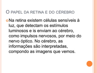 O PAPEL DA RETINA E DO CÉREBRO
Na retina existem células sensíveis à
luz, que detectam os estímulos
luminosos e is enviam ao cérebro,
como impulsos nervosos, por meio do
nervo óptico. No cérebro, as
informações são interpretadas,
compondo as imagens que vemos.
 