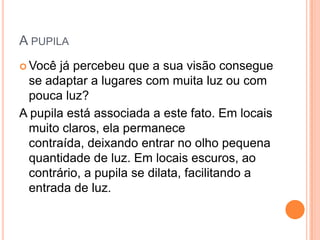 A PUPILA
 Você já percebeu que a sua visão consegue
se adaptar a lugares com muita luz ou com
pouca luz?
A pupila está associada a este fato. Em locais
muito claros, ela permanece
contraída, deixando entrar no olho pequena
quantidade de luz. Em locais escuros, ao
contrário, a pupila se dilata, facilitando a
entrada de luz.
 