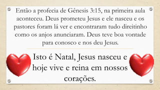 Então a profecia de Gênesis 3:15, na primeira aula
 aconteceu. Deus prometeu Jesus e ele nasceu e os
pastores foram lá ver e encontraram tudo direitinho
como os anjos anunciaram. Deus teve boa vontade
           para conosco e nos deu Jesus.

       Isto é Natal, Jesus nasceu e
       hoje vive e reina em nossos
                corações.
 