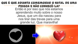 Que é que adianta comemorar o Natal de uma
          pessoa e não conhecê-la?
        Então é por isso que nós estamos
        aprendendo muito sobre o nosso
         Jesus, que um dia nasceu para
          nos tirar das trevas para uma
           grande luz. Que maravilha!
 