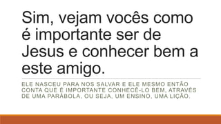 Sim, vejam vocês como
é importante ser de
Jesus e conhecer bem a
este amigo.
ELE NASCEU PARA NOS SALVAR E ELE MESMO ENTÃO
CONTA QUE É IMPORTANTE CONHECÊ -LO BEM, ATRAVÉS
DE UMA PARÁBOLA, OU SEJA, UM ENSINO, UMA LIÇÃO.
 