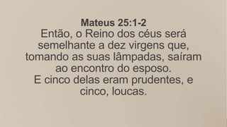 Mateus 25:1-2
   Então, o Reino dos céus será
   semelhante a dez virgens que,
tomando as suas lâmpadas, saíram
       ao encontro do esposo.
  E cinco delas eram prudentes, e
           cinco, loucas.
 