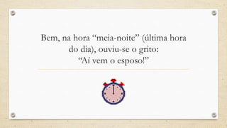 Bem, na hora “meia-noite” (última hora
      do dia), ouviu-se o grito:
         “Aí vem o esposo!”
 