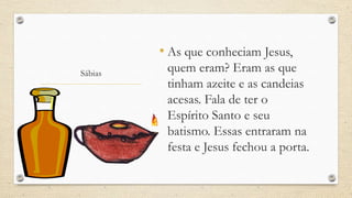 • As que conheciam Jesus,
Sábias    quem eram? Eram as que
          tinham azeite e as candeias
          acesas. Fala de ter o
          Espírito Santo e seu
          batismo. Essas entraram na
          festa e Jesus fechou a porta.
 